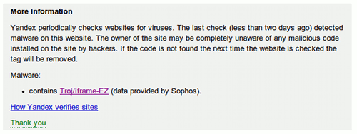 More information -- Yandex periodically checks websites for viruses. The last check (less than two days ago) detected malware on this website. The owner of the site may be completely unaware of any malicious code installed on the site by hackers. If the code is not found the next time the website is checked the tag will be removed. -- Malware: contains Troj/Iframe-EZ (data provided by Sophos).