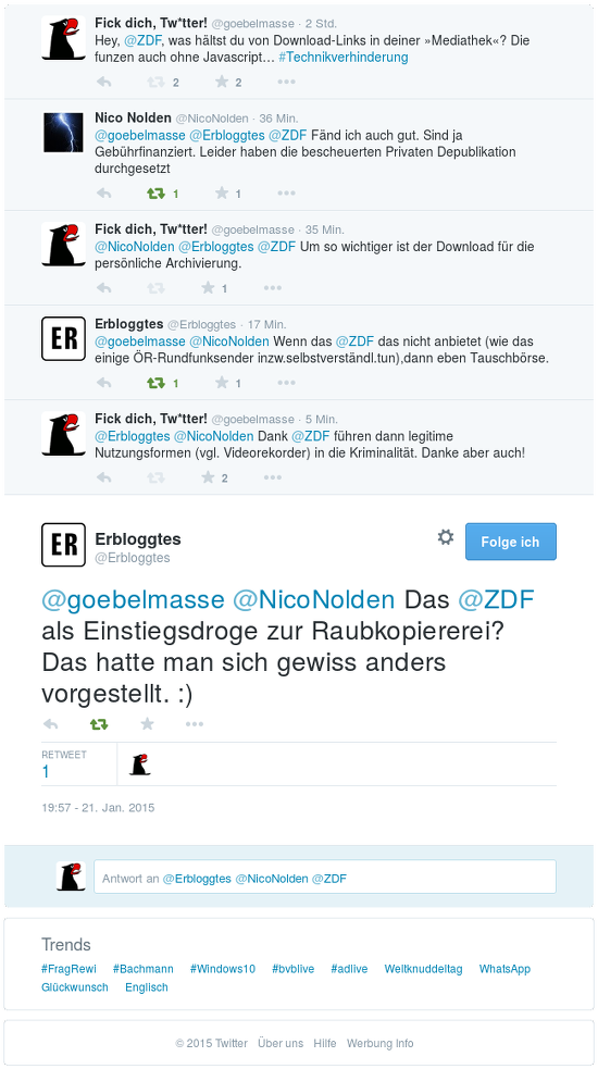 Wiedergabe eines Dialoges auf dem Zwitscherchen -- @goebelmasse (das bin ich) fiepst: Hey, @ZDF, was hältst du von Download-Links in deiner »Mediathek«? Die funzen auch ohne Javascript... #Technikverhinderung -- @NicoNolden antwortet: @goebelmasse @Erbloggtes @ZDF Fänd ich auch gut. Sind ja Gebührfinanziert. Leider haben die bescheuerten Privaten Depublikation durchgesetzt -- @goebelmasse antwortet: @NicoNolden @Erbloggtes @ZDF Um so wichtiger ist der Download für die persönliche Archivierung -- @Erbloggtes antwortet: @goebelmasse @NicoNolden Wenn das @ZDF das nicht anbietet (was das einige ÖR-Rundfunksender inzw.selbstverstdl.tun), dann eben Tauschbörse -- @goebelmasse antwortet: @Erbloggtes @NicoNolden Dank @ZDF führen dann legitime Nutzungsformen (vgl. Videorekorder) in die Kriminalität. Danke aber auch! -- @Erbloggtes antwortet: @goebelmasse @NicoNolden Das @ZDF als Einstiegsdroge zur Raubkopiererei? Das hatte man sich gewiss anders vorgestellt. :)