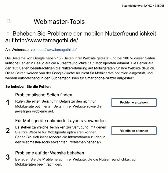 Webmaster-Tools -- Beheben Sie Probleme der mobilen Nutzerfreundlichkeit auf http://www.tamagothi.de/ -- An: Webmaster von http://www.tamagothi.de/ -- Die Systeme von Google haben 153 Seiten Ihrer Website getestet und bei 100 % dieser Seiten kritische Fehler in Bezug auf die Nutzerfreundlichkeit auf Mobilgeräten erkannt. Die Fehler auf den 153 Seiten beeinträchtigen die Nutzererfahrung auf Mobilgeräten für Ihre Website deutlich. Diese Seiten werden von der Google-Suche als nicht für Mobilgeräte optimiert eingestuft, und werden entsprechend in den Suchergebnissen für Smartphone-Nutzer dargestellt. So beheben Sie die Fehler: -- 1. Problematische Seiten finden -- Rufen Sie einen Bericht mit Details zu den nicht für Mobilgeräte optimierten Seiten Ihrer Website sowie die jeweiligen Probleme auf. -- [Probleme anzeigen] -- 2. Für Mobilgeräte optimierte Layouts verwenden -- Es stehen zahlreiche Techniken zur Verfügung, mit denen Sie Ihre Website für Mobilgeräte optimieren können. Sehen Sie sich insbesondere die Informationen zu den in den Webmaster-Tools erwähnten Problemen näher an. -- [Richtlinien ansehen] -- 3. Probleme auf der Website beheben -- Beheben Sie die Probleme auf Ihrer Website, die die Nutzerfreundlichkeit auf Mobilgeräten beeinträchtigen.