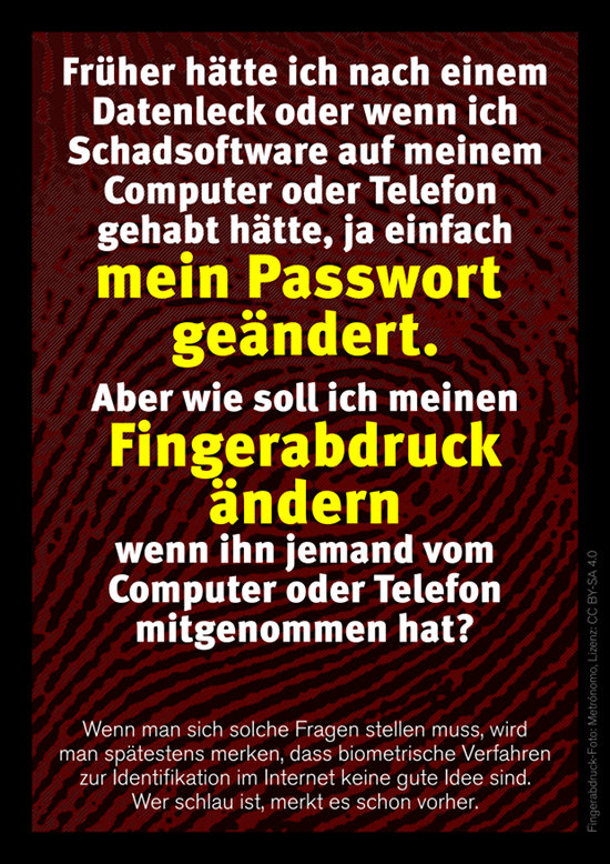 Früher hätte ich nach einem Datenleck oder wenn ich Schadsoftware auf meinem Computer oder Telefon gehabt hätte, ja einfach mein Passwort geändert. Aber wie soll ich meinen Fingerabdruck ändern, wenn ihn jemand vom Computer oder Telefon mitgenommen hat? -- Wenn man sich solche Fragen stellen muss, wird man spätestens merken, dass biometrische Verfahren zur Identifikation im Internet keine gute Idee sind. Wer schlau ist, merkt es schon vorher.